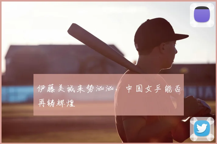 伊藤美诚来势汹汹,中国女乒能否再铸辉煌