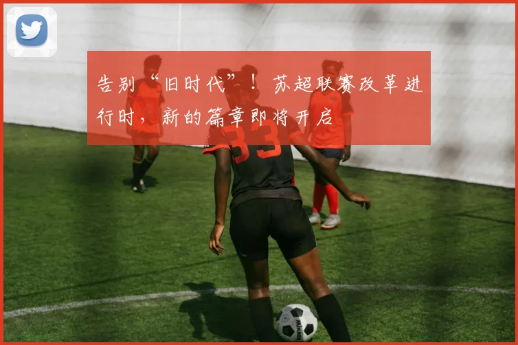 告别“旧时代”!苏超联赛改革进行时,新的篇章即将开启