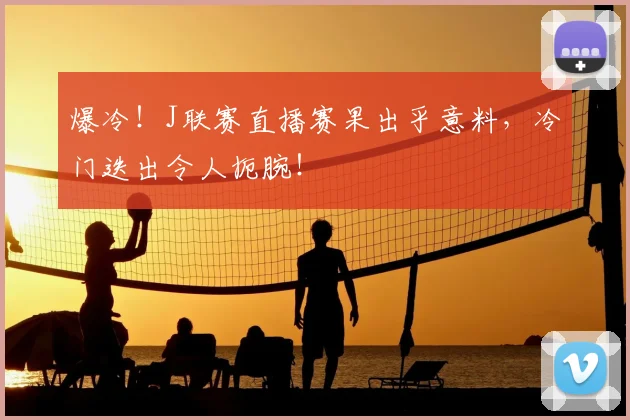 爆冷!J联赛直播赛果出乎意料,冷门迭出令人扼腕!