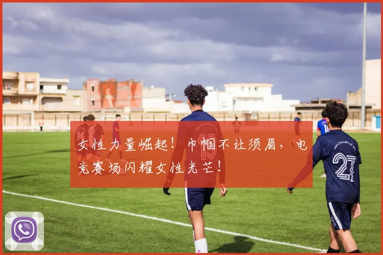 女性力量崛起!巾帼不让须眉,电竞赛场闪耀女性光芒!