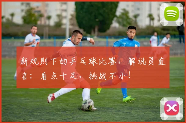 新规则下的乒乓球比赛，解说员直言：看点十足，挑战不小！